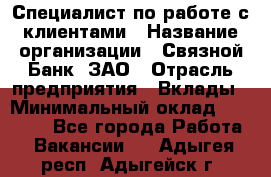 Специалист по работе с клиентами › Название организации ­ Связной Банк, ЗАО › Отрасль предприятия ­ Вклады › Минимальный оклад ­ 22 800 - Все города Работа » Вакансии   . Адыгея респ.,Адыгейск г.